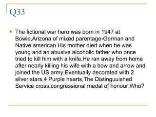 Q33 The fictional war hero was born in 1947 at Bowie,Arizona of mixed parentage-German and Native american.His mother died when he was young and an abusive alcoholic father who once tried to kill him with a knife.He ran away from home after nearly killing his wife with a bow and arrow and joined the US army.Eventually decorated with 2 silver stars,4 Purple hearts,The Distinguuished Service cross,congressional medal of honour.Who? 