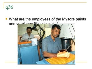 q36 What are the employees of the Mysore paints and varnishes filling in vials.? 