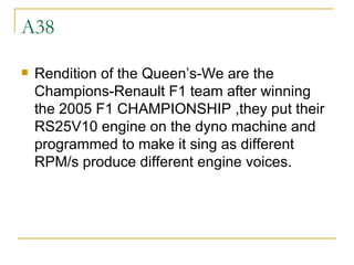 A38 Rendition of the Queen’s-We are the Champions-Renault F1 team after winning the 2005 F1 CHAMPIONSHIP ,they put their RS25V10 engine on the dyno machine and programmed to make it sing as different RPM/s produce different engine voices. 