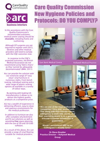 In the accordance with the Care
      Quality Commission's
    recommended outcomes;
medical centre seating should be
cleanable, including frame and
           cushioning.

  Although GP surgeries are not
 required to register until 2013,
   Dentists and other medical
  providers will need to comply
  with the CQC outcomes now.

    In response to the CQC's
 expected outcomes, the British
   Medical Association do not         East Bank Medical Centre            Hollywell Medical Practice
recommend using 'fabric chairs'
  as they 'cannot be adequately
  decontaminated' (BMA. 2011)

Arc can provide the solution with
   our extensive range of ‘easy
     clean’ vinyl furniture in
  numerous styles. From bench
seating, individual seating and a
  wide range of plastic seating
 options all available in a variety
         of colour ways.

  By working with leading UK
 manufacturers it allows us to
   deliver the highest quality
products at a competitive price.

Arc has a wealth of experience in
delivering efficient, easy to clean    “Arc are one of the most professional
 and spacious environments for
                                        companies I have ever worked with.
     the medical profession.
                                        This along with their friendly nature,
In addition to furniture we also        willingness to work with clients, and
 offer complete refurbishment         their overriding desire to do a good job
and fit out solutions as well as         ensures customer satisfaction is
 providing free space planning                       guaranteed.
with the use of 2D and 3D CAD
           software.                     Would I recommend ARC to my
                                          Colleagues? I already have!”
As a result of the above, Arc can
provide a range of vinyl flooring                Dr Steve Bradder
 suitable for medical providers.       Practice Director – Hollywell Medical
               PTO
                                                      Group
 