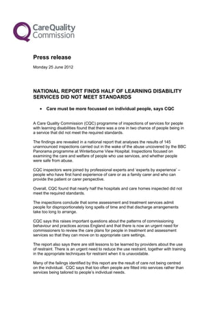 Press release
Monday 25 June 2012




NATIONAL REPORT FINDS HALF OF LEARNING DISABILITY
SERVICES DID NOT MEET STANDARDS

   •   Care must be more focussed on individual people, says CQC


A Care Quality Commission (CQC) programme of inspections of services for people
with learning disabilities found that there was a one in two chance of people being in
a service that did not meet the required standards.

The findings are revealed in a national report that analyses the results of 145
unannounced inspections carried out in the wake of the abuse uncovered by the BBC
Panorama programme at Winterbourne View Hospital. Inspections focused on
examining the care and welfare of people who use services, and whether people
were safe from abuse.

CQC inspectors were joined by professional experts and ‘experts by experience’ –
people who have first hand experience of care or as a family carer and who can
provide the patient or carer perspective.

Overall, CQC found that nearly half the hospitals and care homes inspected did not
meet the required standards.

The inspections conclude that some assessment and treatment services admit
people for disproportionately long spells of time and that discharge arrangements
take too long to arrange.

CQC says this raises important questions about the patterns of commissioning
behaviour and practices across England and that there is now an urgent need for
commissioners to review the care plans for people in treatment and assessment
services so that they can move on to appropriate care settings.

The report also says there are still lessons to be learned by providers about the use
of restraint. There is an urgent need to reduce the use restraint, together with training
in the appropriate techniques for restraint when it is unavoidable.

Many of the failings identified by this report are the result of care not being centred
on the individual. CQC says that too often people are fitted into services rather than
services being tailored to people’s individual needs.
 