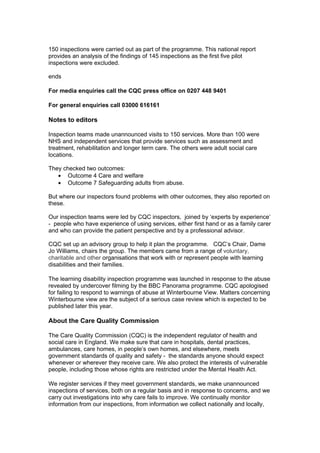150 inspections were carried out as part of the programme. This national report
provides an analysis of the findings of 145 inspections as the first five pilot
inspections were excluded.

ends

For media enquiries call the CQC press office on 0207 448 9401

For general enquiries call 03000 616161

Notes to editors

Inspection teams made unannounced visits to 150 services. More than 100 were
NHS and independent services that provide services such as assessment and
treatment, rehabilitation and longer term care. The others were adult social care
locations.

They checked two outcomes:
   • Outcome 4 Care and welfare
   • Outcome 7 Safeguarding adults from abuse.

But where our inspectors found problems with other outcomes, they also reported on
these.

Our inspection teams were led by CQC inspectors, joined by ‘experts by experience’
- people who have experience of using services, either first hand or as a family carer
and who can provide the patient perspective and by a professional advisor.

CQC set up an advisory group to help it plan the programme. CQC’s Chair, Dame
Jo Williams, chairs the group. The members came from a range of voluntary,
charitable and other organisations that work with or represent people with learning
disabilities and their families.

The learning disability inspection programme was launched in response to the abuse
revealed by undercover filming by the BBC Panorama programme. CQC apologised
for failing to respond to warnings of abuse at Winterbourne View. Matters concerning
Winterbourne view are the subject of a serious case review which is expected to be
published later this year.

About the Care Quality Commission

The Care Quality Commission (CQC) is the independent regulator of health and
social care in England. We make sure that care in hospitals, dental practices,
ambulances, care homes, in people’s own homes, and elsewhere, meets
government standards of quality and safety - the standards anyone should expect
whenever or wherever they receive care. We also protect the interests of vulnerable
people, including those whose rights are restricted under the Mental Health Act.

We register services if they meet government standards, we make unannounced
inspections of services, both on a regular basis and in response to concerns, and we
carry out investigations into why care fails to improve. We continually monitor
information from our inspections, from information we collect nationally and locally,
 
