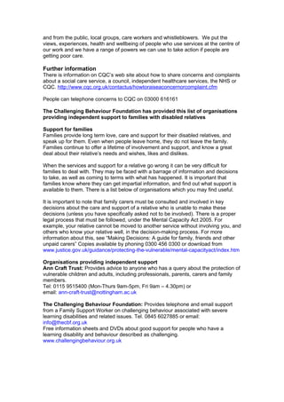 and from the public, local groups, care workers and whistleblowers. We put the
views, experiences, health and wellbeing of people who use services at the centre of
our work and we have a range of powers we can use to take action if people are
getting poor care.

Further information
There is information on CQC’s web site about how to share concerns and complaints
about a social care service, a council, independent healthcare services, the NHS or
CQC. http://www.cqc.org.uk/contactus/howtoraiseaconcernorcomplaint.cfm

People can telephone concerns to CQC on 03000 616161

The Challenging Behaviour Foundation has provided this list of organisations
providing independent support to families with disabled relatives

Support for families
Families provide long term love, care and support for their disabled relatives, and
speak up for them. Even when people leave home, they do not leave the family.
Families continue to offer a lifetime of involvement and support, and know a great
deal about their relative’s needs and wishes, likes and dislikes.

When the services and support for a relative go wrong it can be very difficult for
families to deal with. They may be faced with a barrage of information and decisions
to take, as well as coming to terms with what has happened. It is important that
families know where they can get impartial information, and find out what support is
available to them. There is a list below of organisations which you may find useful.

It is important to note that family carers must be consulted and involved in key
decisions about the care and support of a relative who is unable to make these
decisions (unless you have specifically asked not to be involved). There is a proper
legal process that must be followed, under the Mental Capacity Act 2005. For
example, your relative cannot be moved to another service without involving you, and
others who know your relative well, in the decision-making process. For more
information about this, see “Making Decisions: A guide for family, friends and other
unpaid carers” Copies available by phoning 0300 456 0300 or download from
www.justice.gov.uk/guidance/protecting-the-vulnerable/mental-capacityact/index.htm

Organisations providing independent support
Ann Craft Trust: Provides advice to anyone who has a query about the protection of
vulnerable children and adults, including professionals, parents, carers and family
members.
Tel: 0115 9515400 (Mon-Thurs 9am-5pm, Fri 9am – 4.30pm) or
email: ann-craft-trust@nottingham.ac.uk

The Challenging Behaviour Foundation: Provides telephone and email support
from a Family Support Worker on challenging behaviour associated with severe
learning disabilities and related issues. Tel. 0845 6027885 or email:
info@thecbf.org.uk
Free information sheets and DVDs about good support for people who have a
learning disability and behaviour described as challenging.
www.challengingbehaviour.org.uk
 