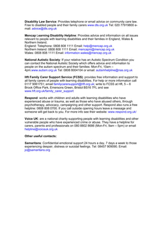 Disability Law Service: Provides telephone or email advice on community care law.
Free to disabled people and their family carers www.dls.org.uk Tel: 020 77919800 e-
mail: advice@dls.org.uk

Mencap Learning Disability Helpline: Provides advice and information on all issues
relevant to people with learning disabilities and their families in England, Wales &
Northern Ireland.
England: Telephone: 0808 808 1111 Email: help@mencap.org.uk
Northern Ireland: 0808 808 1111 Email: mencapni@mencap.org.uk
Wales: 0808 808 1111 Email: information.wales@mencap.org.uk

National Autistic Society: If your relative has an Autistic Spectrum Condition you
can contact the National Autistic Society which offers advice and information to
people on the autism spectrum and their families: Mon-Fri, 10am –
4pm.www.autism.org.uk Tel: 0808 8004104 or email: autismhelpline@nas.org.uk

Hft Family Carer Support Service (FCSS): provides free information and support to
all family carers of people with learning disabilities. For help or more information call
0117 9061751; email familycarersupport@hft.org.uk; write to FCSS at Hft, 5 – 6
Brook Office Park, Emersons Green, Bristol BS16 7FL and see
www.hft.org.uk/family_carer_support

Respond: works with children and adults with learning disabilities who have
experienced abuse or trauma, as well as those who have abused others, through
psychotherapy, advocacy, campaigning and other support. Respond also runs a free
helpline: 0808 808 0700. If you call outside opening hours leave a message and
someone will get back to you. For more info see their website: www.respond.org.uk/

Voice UK: are a national charity supporting people with learning disabilities and other
vulnerable people who have experienced crime or abuse. They have a helpline for
carers, parents and professionals on 080 8802 8686 (Mon-Fri, 9am – 5pm) or email
helpline@voiceuk.org.uk

Other useful contacts:

Samaritans: Confidential emotional support 24 hours a day, 7 days a week to those
experiencing despair, distress or suicidal feelings. Tel: 08457 909090. Email:
jo@samaritans.org
 