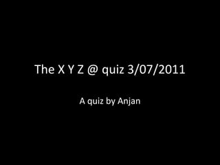 The X Y Z @ quiz 3/07/2011 A quiz by Anjan 