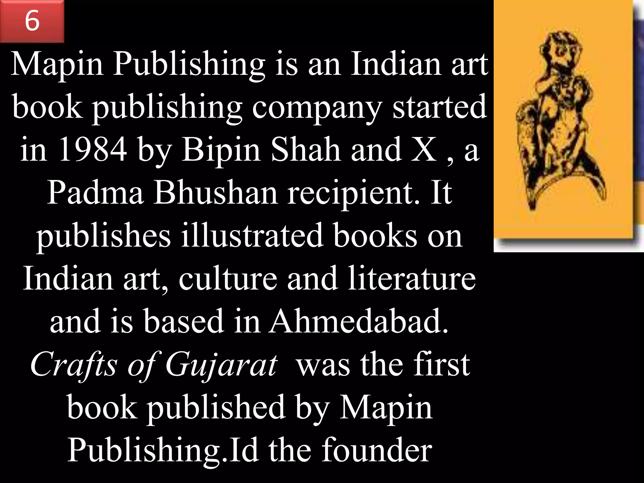 Mapin Publishing is an Indian art
book publishing company started
in 1984 by Bipin Shah and X , a
Padma Bhushan recipient. It
publishes illustrated books on
Indian art, culture and literature
and is based in Ahmedabad.
Crafts of Gujarat was the first
book published by Mapin
Publishing.Id the founder
6
 