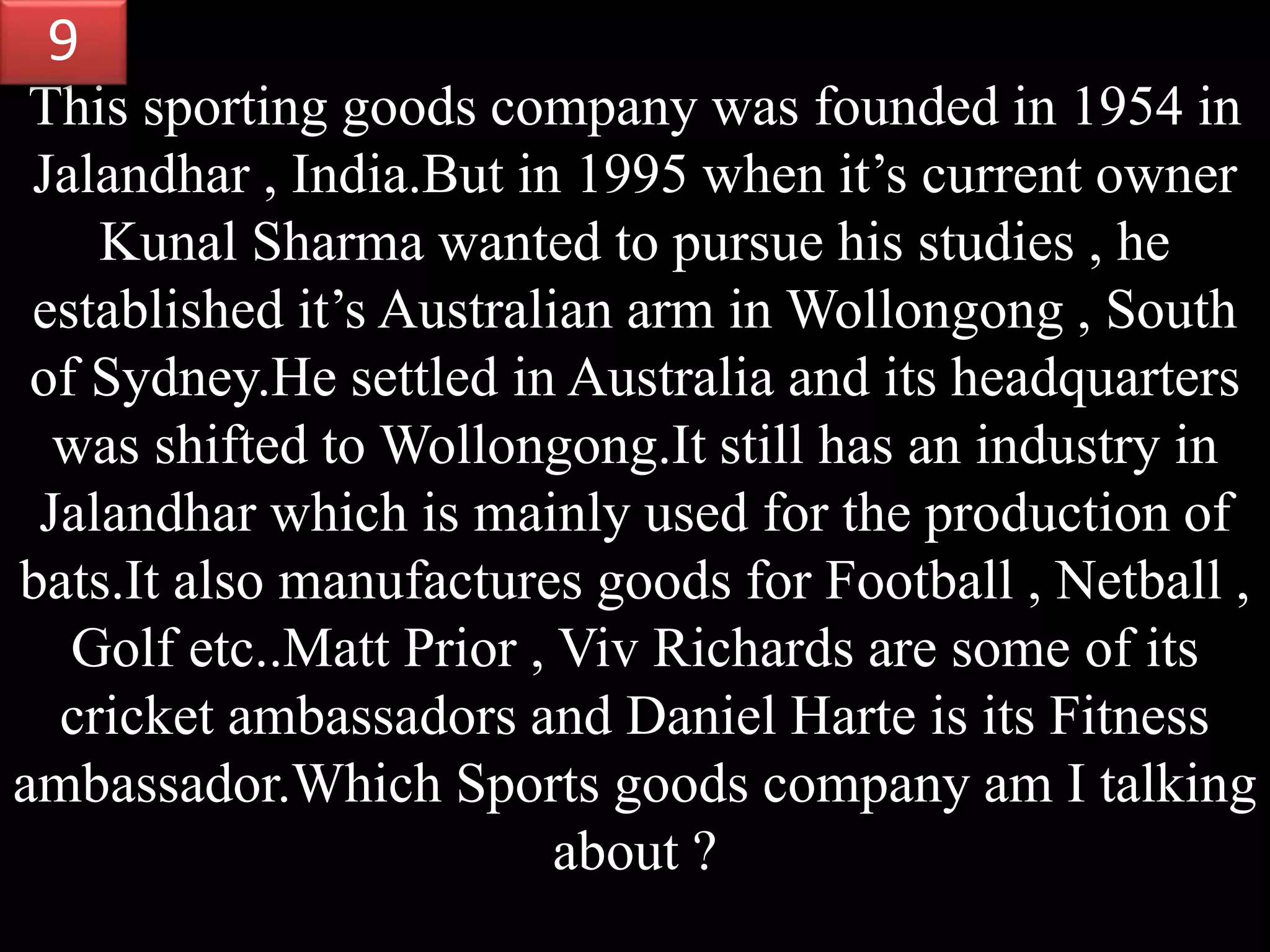 This sporting goods company was founded in 1954 in
Jalandhar , India.But in 1995 when it’s current owner
Kunal Sharma wanted to pursue his studies , he
established it’s Australian arm in Wollongong , South
of Sydney.He settled in Australia and its headquarters
was shifted to Wollongong.It still has an industry in
Jalandhar which is mainly used for the production of
bats.It also manufactures goods for Football , Netball ,
Golf etc..Matt Prior , Viv Richards are some of its
cricket ambassadors and Daniel Harte is its Fitness
ambassador.Which Sports goods company am I talking
about ?
9
 