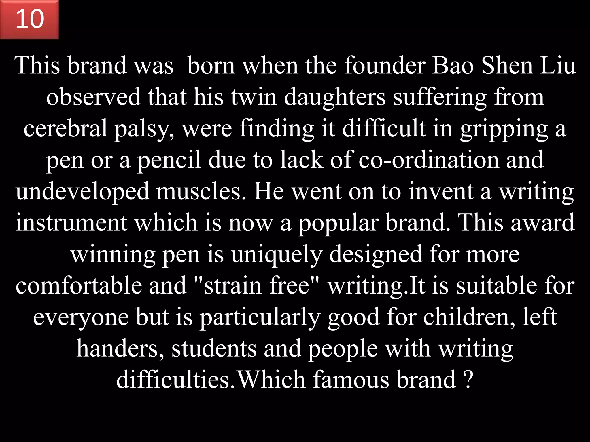 This brand was born when the founder Bao Shen Liu
observed that his twin daughters suffering from
cerebral palsy, were finding it difficult in gripping a
pen or a pencil due to lack of co-ordination and
undeveloped muscles. He went on to invent a writing
instrument which is now a popular brand. This award
winning pen is uniquely designed for more
comfortable and "strain free" writing.It is suitable for
everyone but is particularly good for children, left
handers, students and people with writing
difficulties.Which famous brand ?
10
 