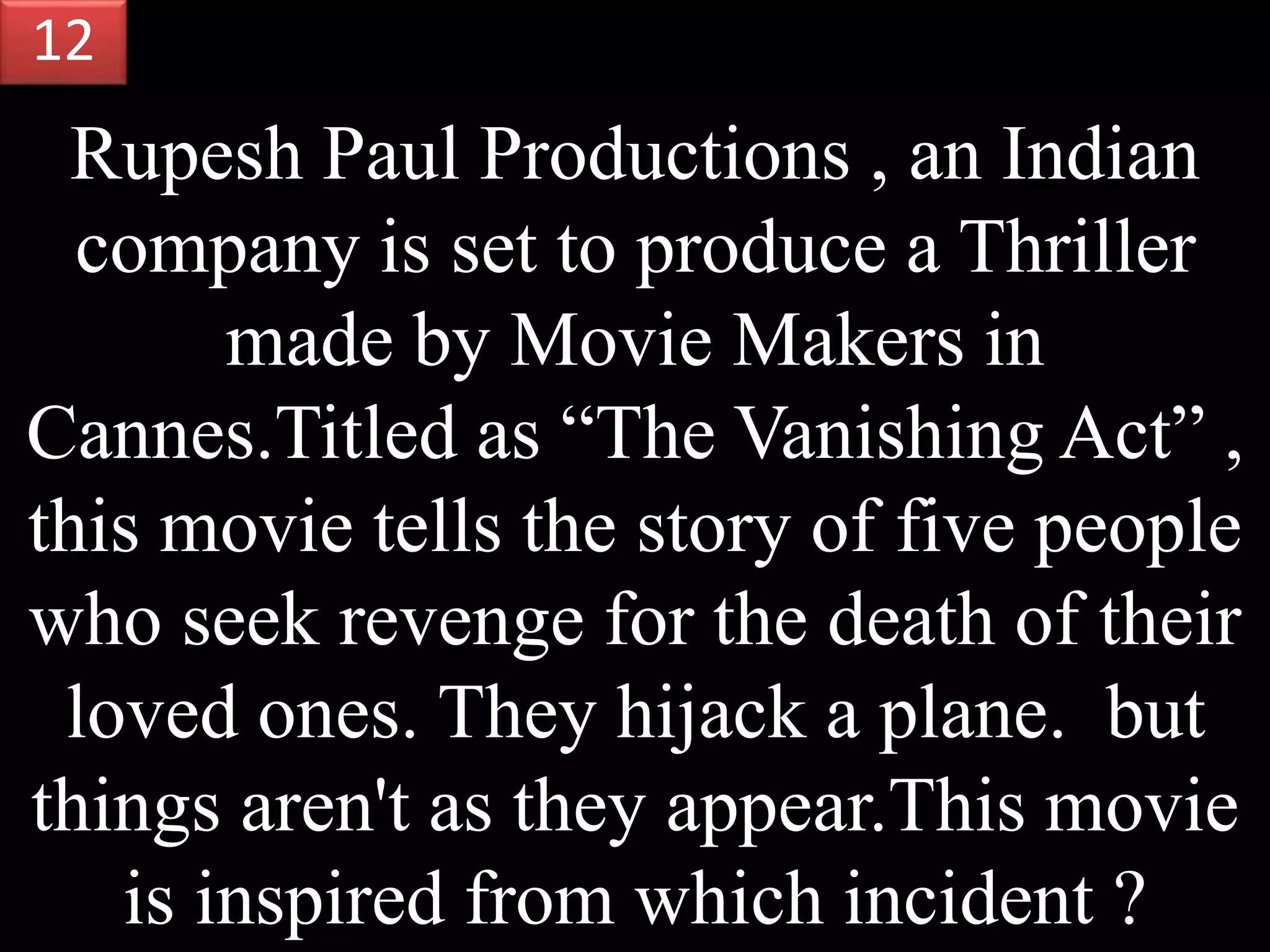 Rupesh Paul Productions , an Indian
company is set to produce a Thriller
made by Movie Makers in
Cannes.Titled as “The Vanishing Act” ,
this movie tells the story of five people
who seek revenge for the death of their
loved ones. They hijack a plane. but
things aren't as they appear.This movie
is inspired from which incident ?
12
 