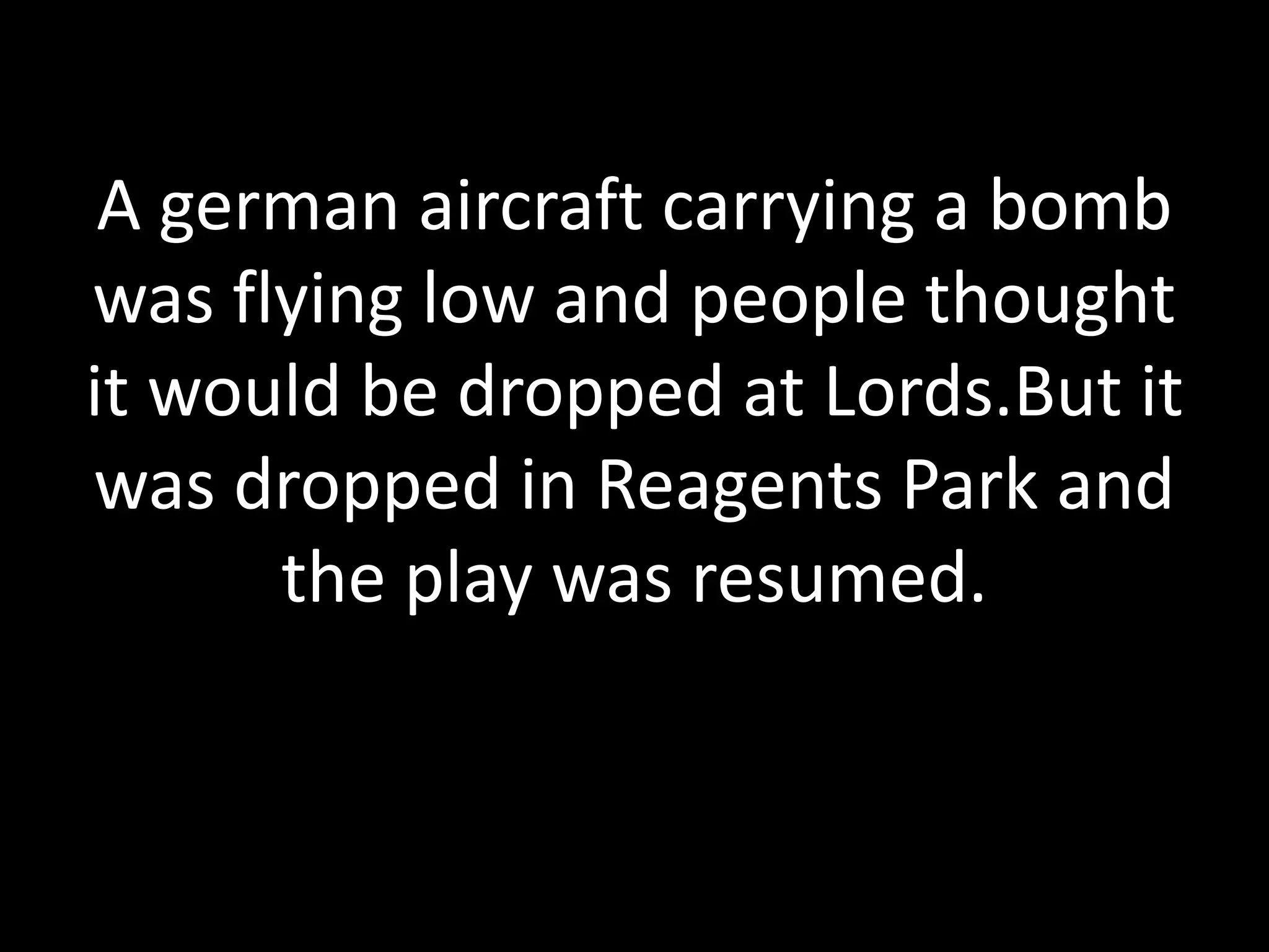 A german aircraft carrying a bomb
was flying low and people thought
it would be dropped at Lords.But it
was dropped in Reagents Park and
the play was resumed.
 
