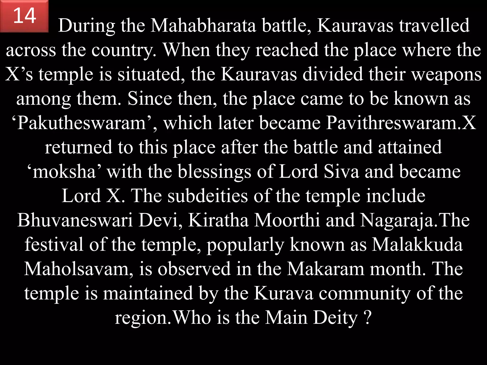 During the Mahabharata battle, Kauravas travelled
across the country. When they reached the place where the
X’s temple is situated, the Kauravas divided their weapons
among them. Since then, the place came to be known as
‘Pakutheswaram’, which later became Pavithreswaram.X
returned to this place after the battle and attained
‘moksha’ with the blessings of Lord Siva and became
Lord X. The subdeities of the temple include
Bhuvaneswari Devi, Kiratha Moorthi and Nagaraja.The
festival of the temple, popularly known as Malakkuda
Maholsavam, is observed in the Makaram month. The
temple is maintained by the Kurava community of the
region.Who is the Main Deity ?
14
 