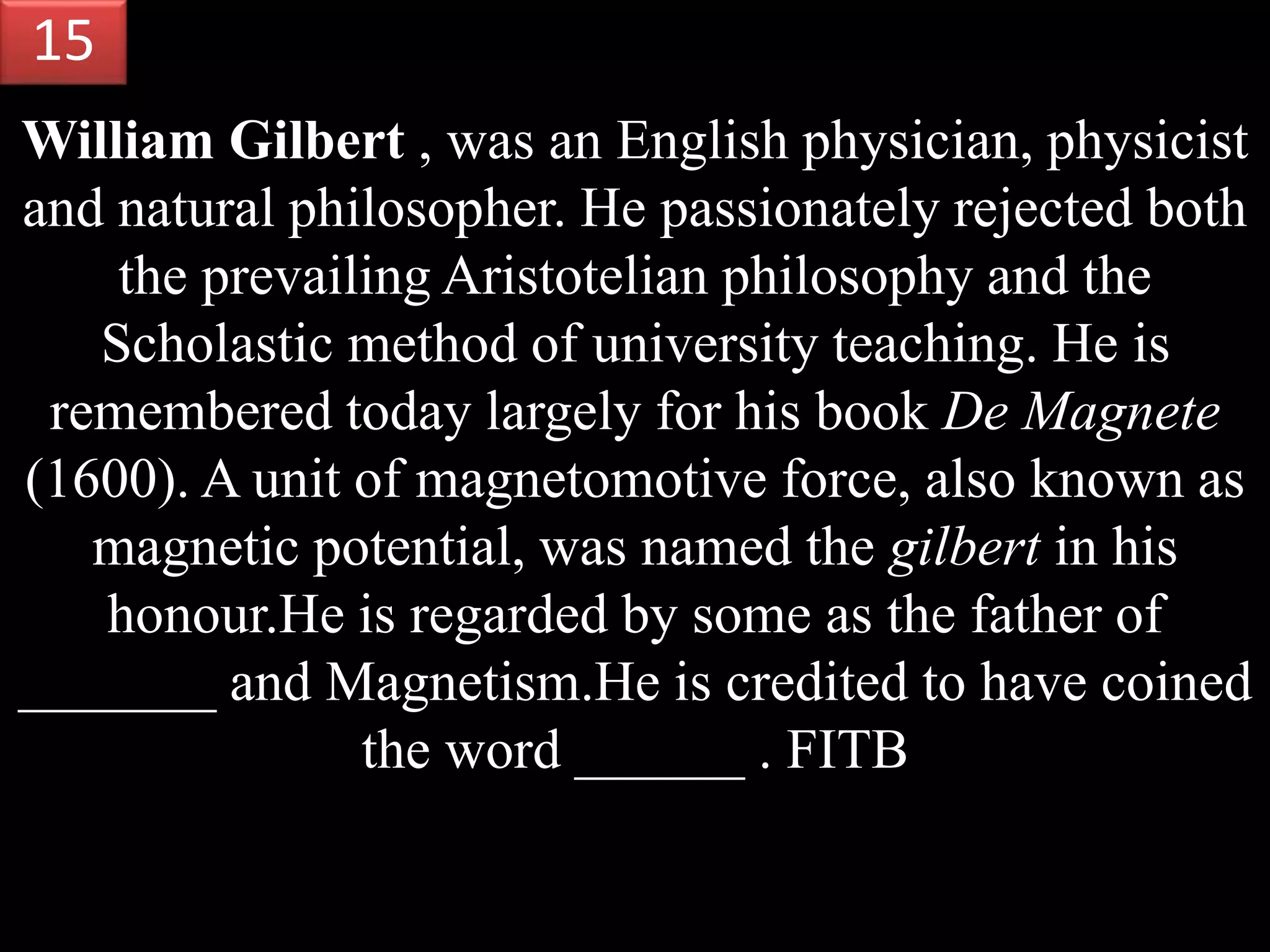 William Gilbert , was an English physician, physicist
and natural philosopher. He passionately rejected both
the prevailing Aristotelian philosophy and the
Scholastic method of university teaching. He is
remembered today largely for his book De Magnete
(1600). A unit of magnetomotive force, also known as
magnetic potential, was named the gilbert in his
honour.He is regarded by some as the father of
_______ and Magnetism.He is credited to have coined
the word ______ . FITB
15
 