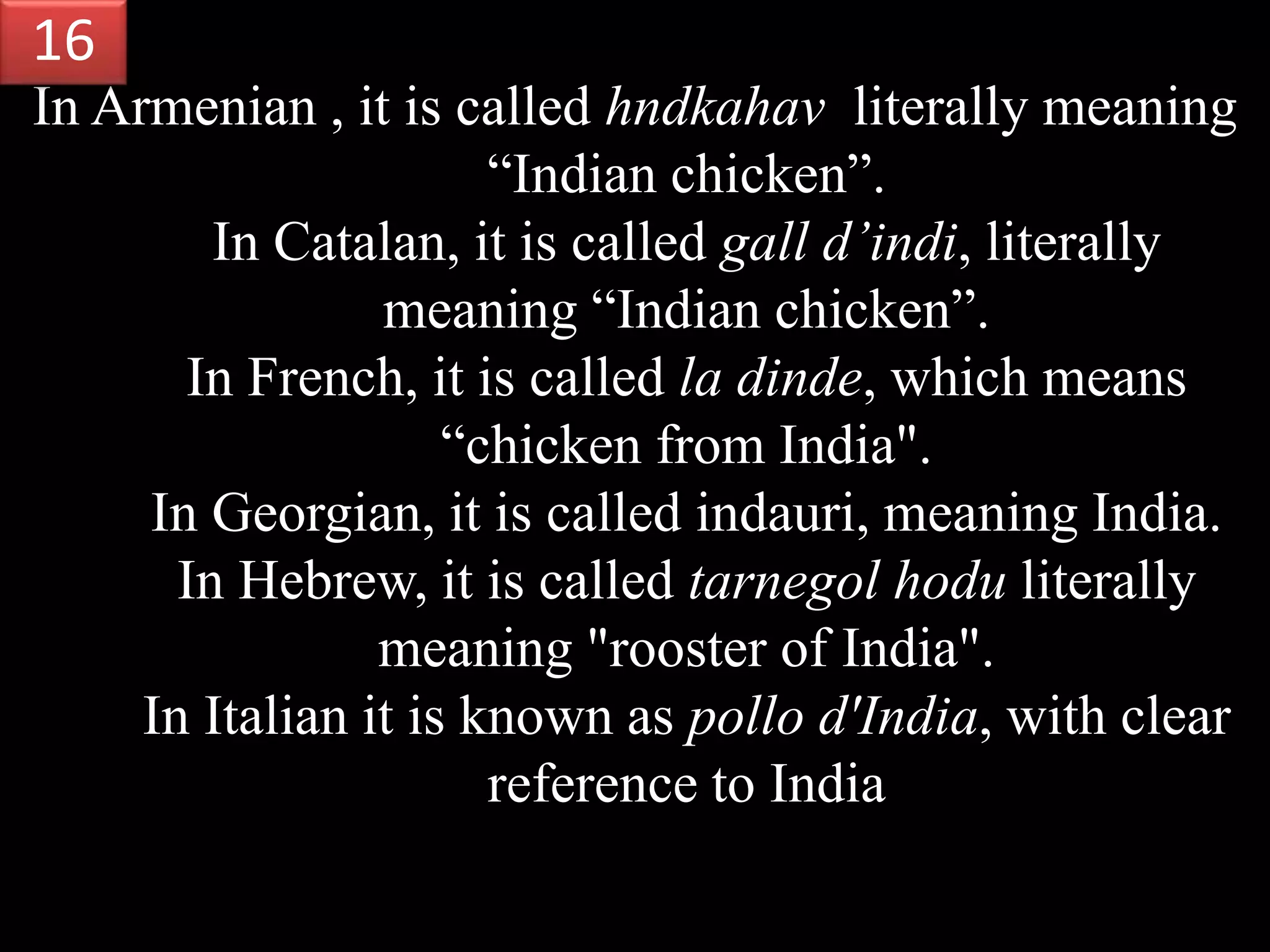 In Armenian , it is called hndkahav literally meaning
“Indian chicken”.
In Catalan, it is called gall d’indi, literally
meaning “Indian chicken”.
In French, it is called la dinde, which means
“chicken from India".
In Georgian, it is called indauri, meaning India.
In Hebrew, it is called tarnegol hodu literally
meaning "rooster of India".
In Italian it is known as pollo d'India, with clear
reference to India
16
 