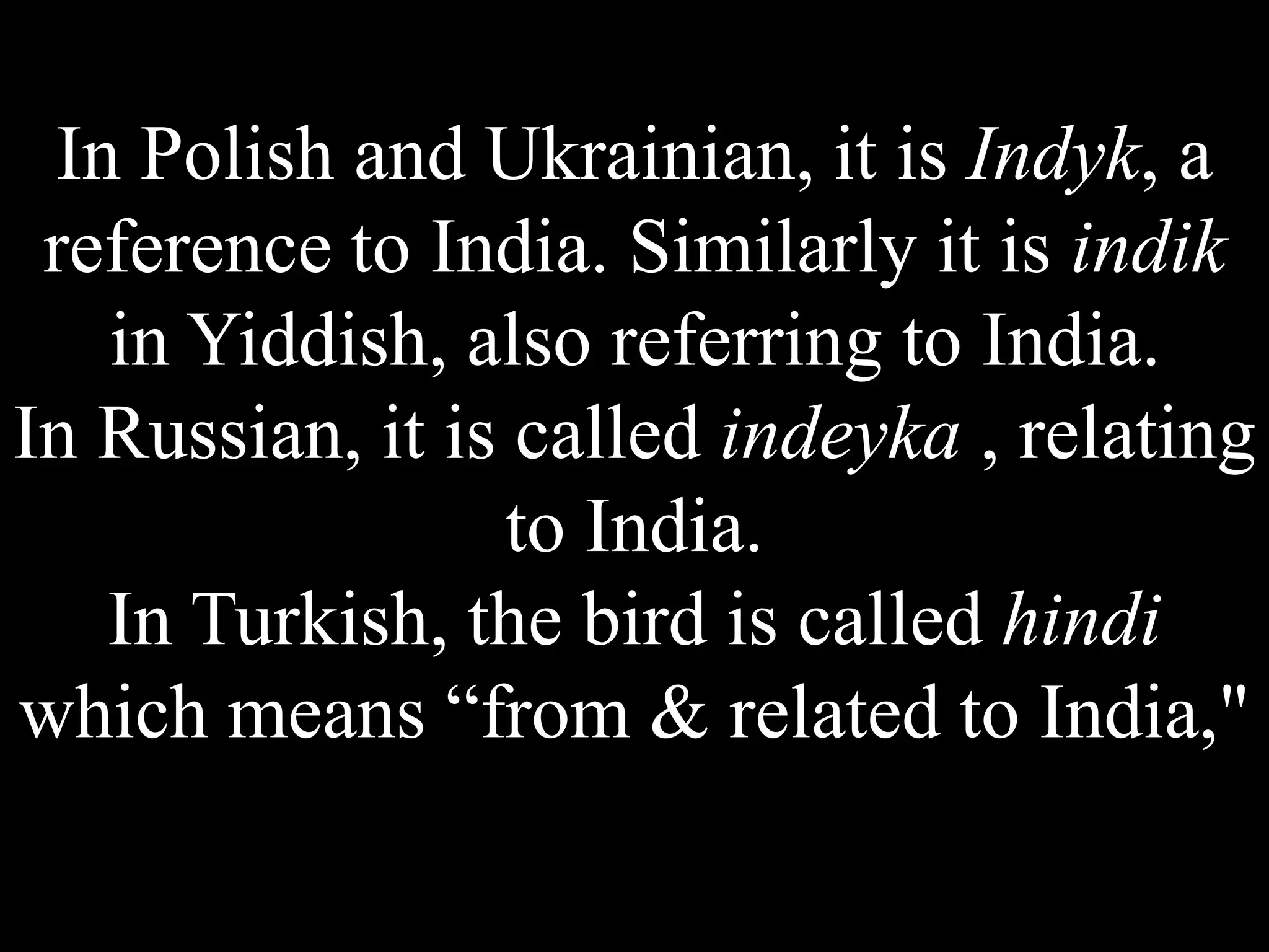 In Polish and Ukrainian, it is Indyk, a
reference to India. Similarly it is indik
in Yiddish, also referring to India.
In Russian, it is called indeyka , relating
to India.
In Turkish, the bird is called hindi
which means “from & related to India,"
 