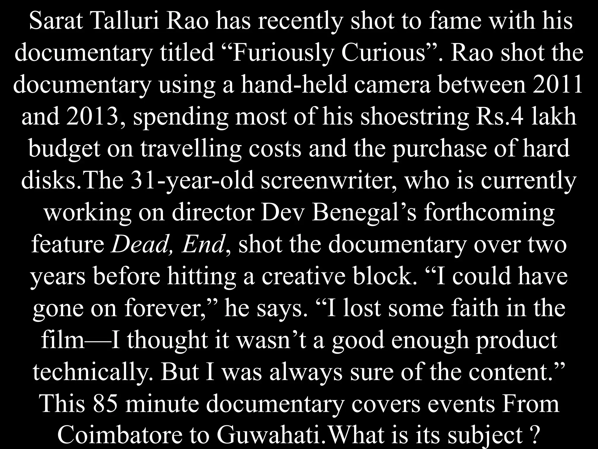 Sarat Talluri Rao has recently shot to fame with his
documentary titled “Furiously Curious”. Rao shot the
documentary using a hand-held camera between 2011
and 2013, spending most of his shoestring Rs.4 lakh
budget on travelling costs and the purchase of hard
disks.The 31-year-old screenwriter, who is currently
working on director Dev Benegal’s forthcoming
feature Dead, End, shot the documentary over two
years before hitting a creative block. “I could have
gone on forever,” he says. “I lost some faith in the
film—I thought it wasn’t a good enough product
technically. But I was always sure of the content.”
This 85 minute documentary covers events From
Coimbatore to Guwahati.What is its subject ?
 