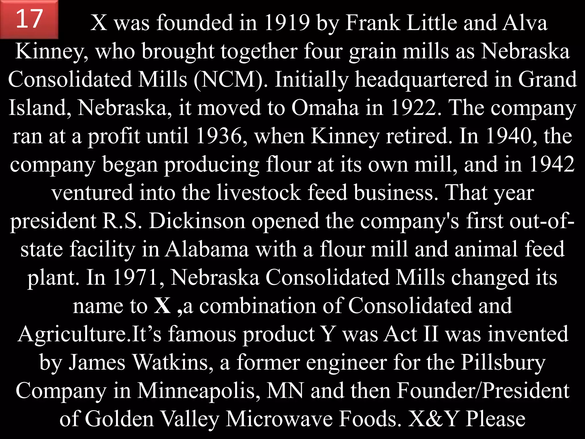 X was founded in 1919 by Frank Little and Alva
Kinney, who brought together four grain mills as Nebraska
Consolidated Mills (NCM). Initially headquartered in Grand
Island, Nebraska, it moved to Omaha in 1922. The company
ran at a profit until 1936, when Kinney retired. In 1940, the
company began producing flour at its own mill, and in 1942
ventured into the livestock feed business. That year
president R.S. Dickinson opened the company's first out-of-
state facility in Alabama with a flour mill and animal feed
plant. In 1971, Nebraska Consolidated Mills changed its
name to X ,a combination of Consolidated and
Agriculture.It’s famous product Y was Act II was invented
by James Watkins, a former engineer for the Pillsbury
Company in Minneapolis, MN and then Founder/President
of Golden Valley Microwave Foods. X&Y Please
17
 