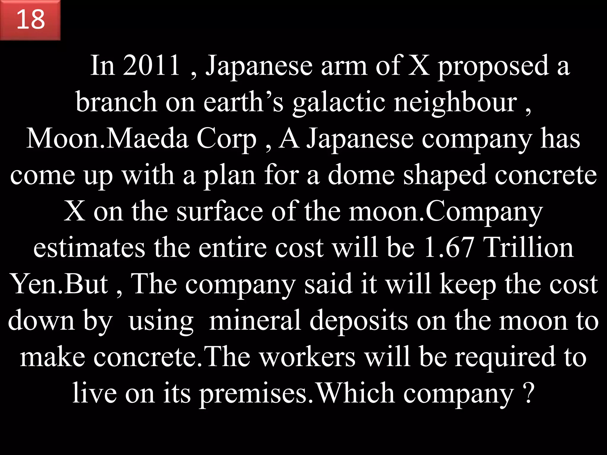In 2011 , Japanese arm of X proposed a
branch on earth’s galactic neighbour ,
Moon.Maeda Corp , A Japanese company has
come up with a plan for a dome shaped concrete
X on the surface of the moon.Company
estimates the entire cost will be 1.67 Trillion
Yen.But , The company said it will keep the cost
down by using mineral deposits on the moon to
make concrete.The workers will be required to
live on its premises.Which company ?
18
 
