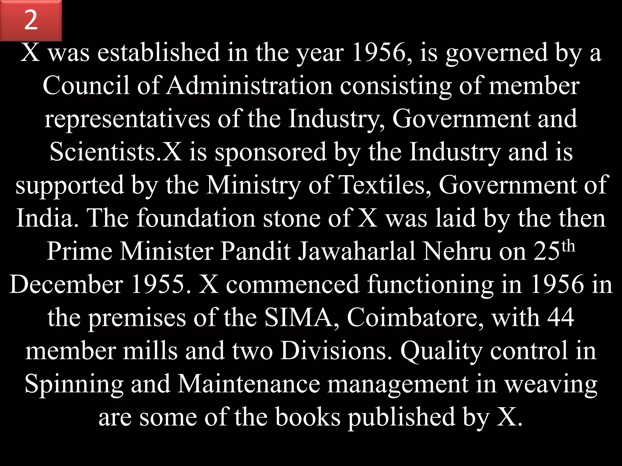 X was established in the year 1956, is governed by a
Council of Administration consisting of member
representatives of the Industry, Government and
Scientists.X is sponsored by the Industry and is
supported by the Ministry of Textiles, Government of
India. The foundation stone of X was laid by the then
Prime Minister Pandit Jawaharlal Nehru on 25th
December 1955. X commenced functioning in 1956 in
the premises of the SIMA, Coimbatore, with 44
member mills and two Divisions. Quality control in
Spinning and Maintenance management in weaving
are some of the books published by X.
2
 