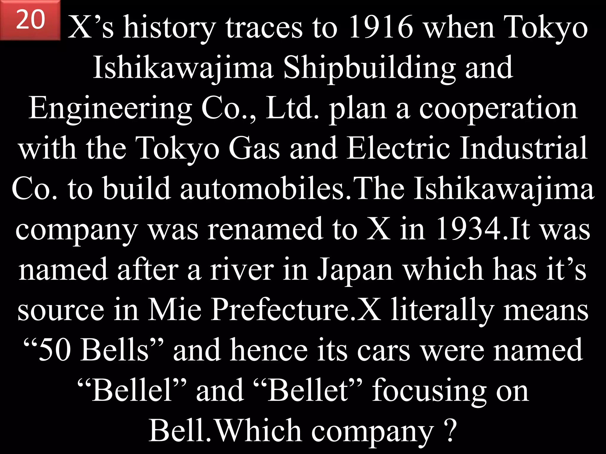 X’s history traces to 1916 when Tokyo
Ishikawajima Shipbuilding and
Engineering Co., Ltd. plan a cooperation
with the Tokyo Gas and Electric Industrial
Co. to build automobiles.The Ishikawajima
company was renamed to X in 1934.It was
named after a river in Japan which has it’s
source in Mie Prefecture.X literally means
“50 Bells” and hence its cars were named
“Bellel” and “Bellet” focusing on
Bell.Which company ?
20
 