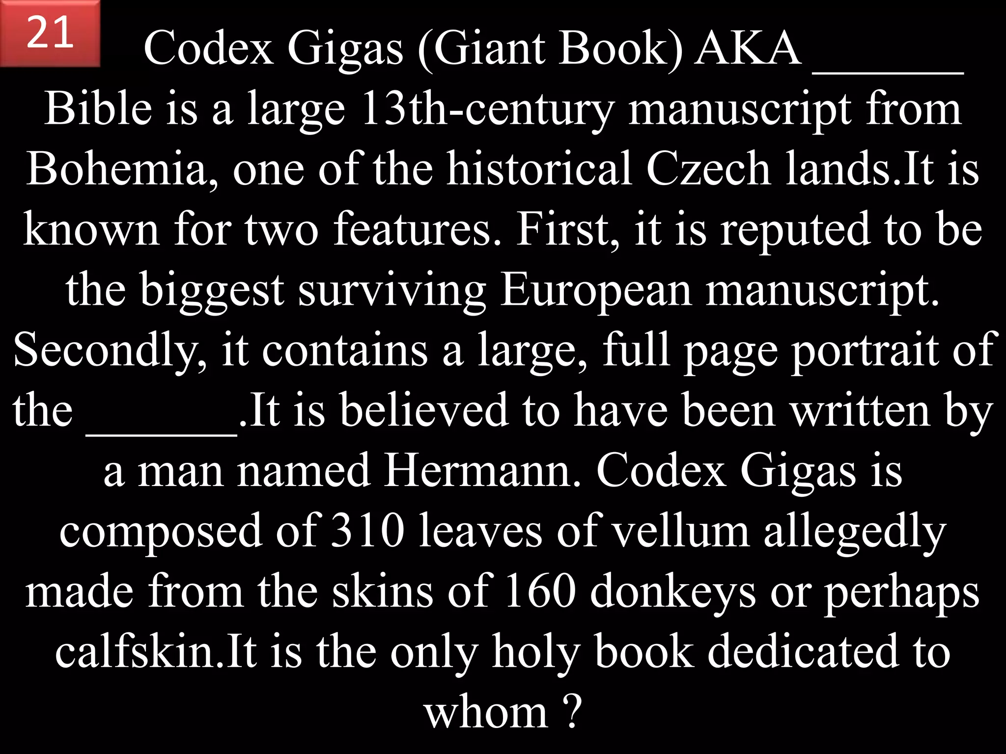 Codex Gigas (Giant Book) AKA ______
Bible is a large 13th-century manuscript from
Bohemia, one of the historical Czech lands.It is
known for two features. First, it is reputed to be
the biggest surviving European manuscript.
Secondly, it contains a large, full page portrait of
the ______.It is believed to have been written by
a man named Hermann. Codex Gigas is
composed of 310 leaves of vellum allegedly
made from the skins of 160 donkeys or perhaps
calfskin.It is the only holy book dedicated to
whom ?
21
 