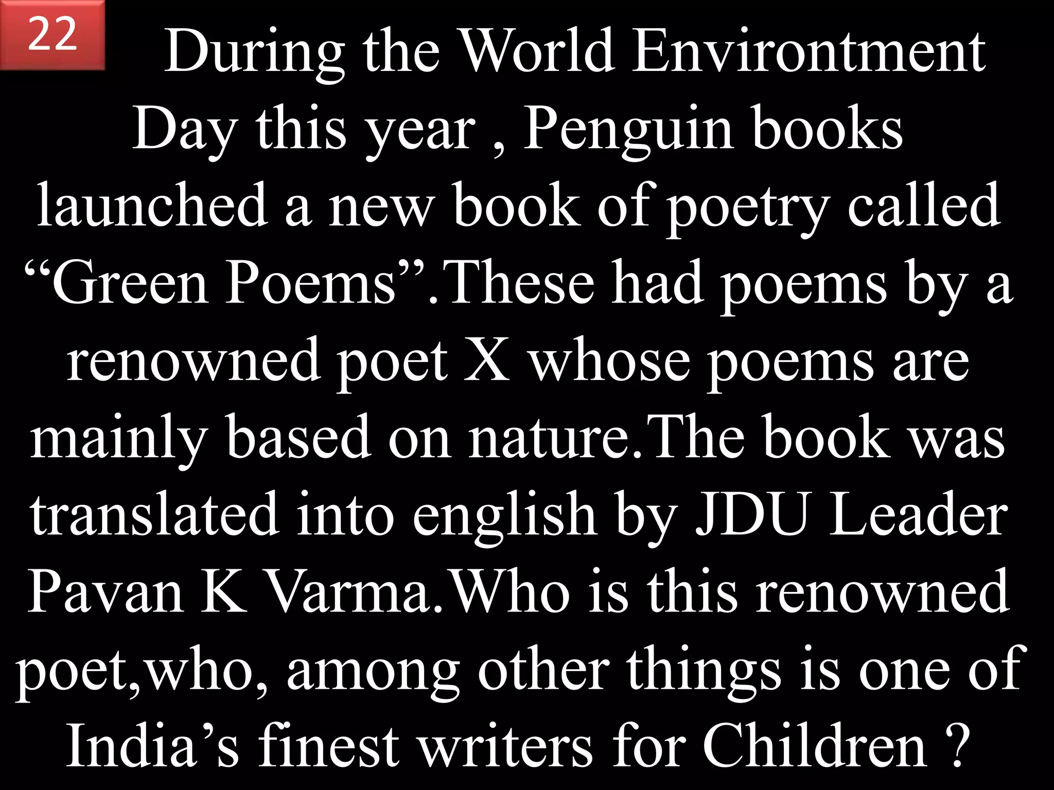 During the World Environtment
Day this year , Penguin books
launched a new book of poetry called
“Green Poems”.These had poems by a
renowned poet X whose poems are
mainly based on nature.The book was
translated into english by JDU Leader
Pavan K Varma.Who is this renowned
poet,who, among other things is one of
India’s finest writers for Children ?
22
 