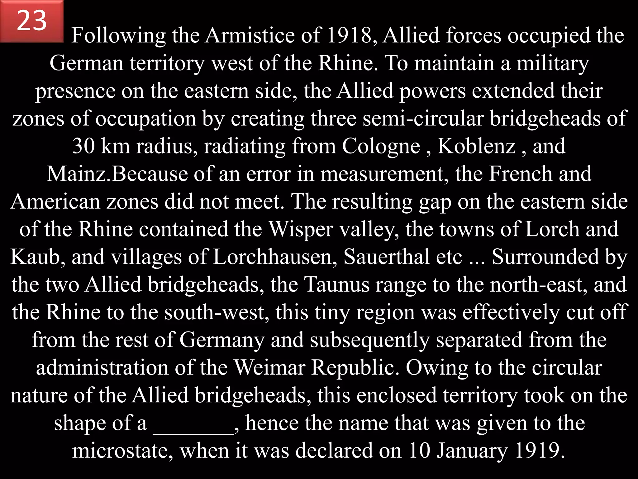 Following the Armistice of 1918, Allied forces occupied the
German territory west of the Rhine. To maintain a military
presence on the eastern side, the Allied powers extended their
zones of occupation by creating three semi-circular bridgeheads of
30 km radius, radiating from Cologne , Koblenz , and
Mainz.Because of an error in measurement, the French and
American zones did not meet. The resulting gap on the eastern side
of the Rhine contained the Wisper valley, the towns of Lorch and
Kaub, and villages of Lorchhausen, Sauerthal etc ... Surrounded by
the two Allied bridgeheads, the Taunus range to the north-east, and
the Rhine to the south-west, this tiny region was effectively cut off
from the rest of Germany and subsequently separated from the
administration of the Weimar Republic. Owing to the circular
nature of the Allied bridgeheads, this enclosed territory took on the
shape of a _______, hence the name that was given to the
microstate, when it was declared on 10 January 1919.
23
 