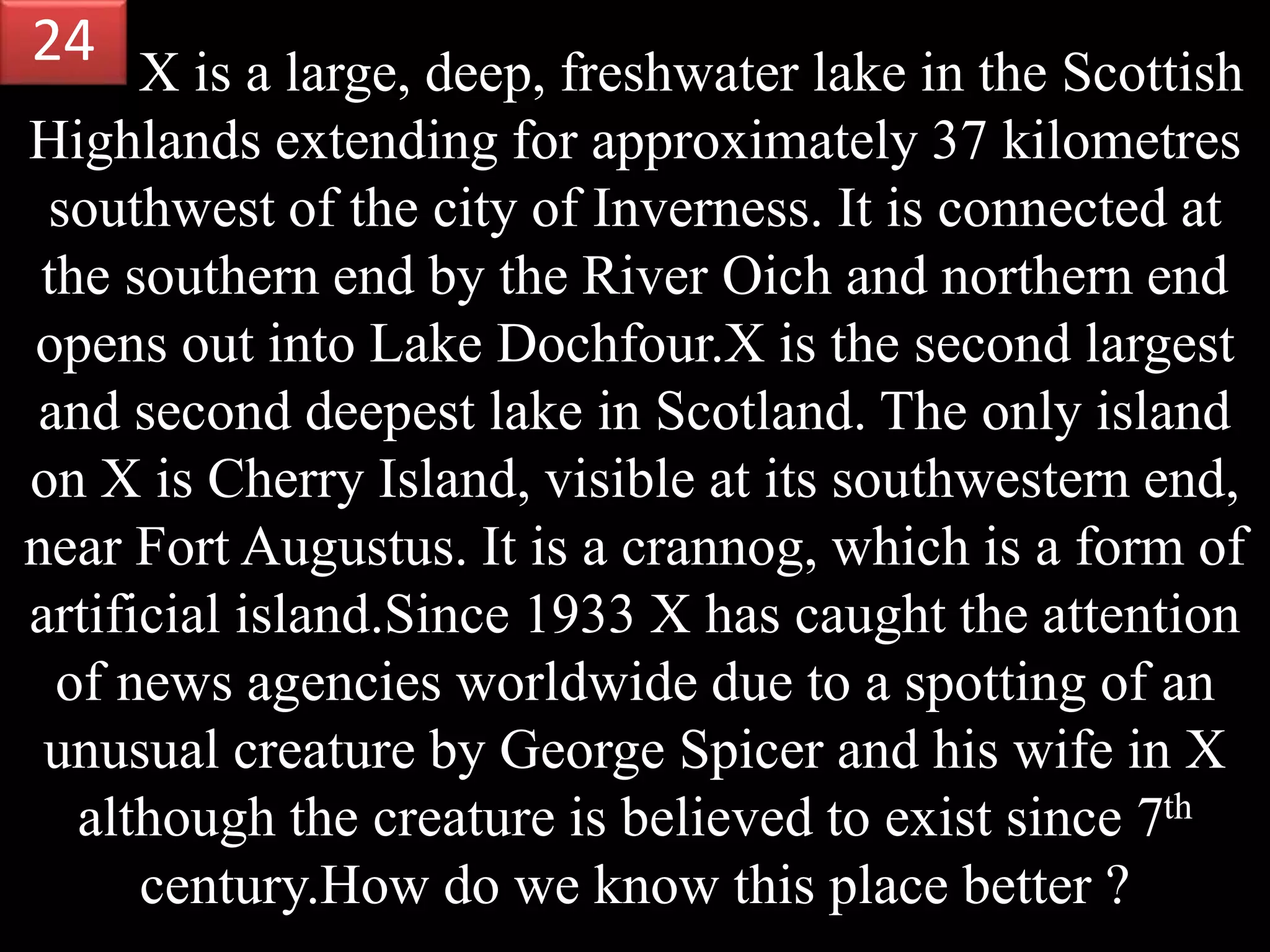 X is a large, deep, freshwater lake in the Scottish
Highlands extending for approximately 37 kilometres
southwest of the city of Inverness. It is connected at
the southern end by the River Oich and northern end
opens out into Lake Dochfour.X is the second largest
and second deepest lake in Scotland. The only island
on X is Cherry Island, visible at its southwestern end,
near Fort Augustus. It is a crannog, which is a form of
artificial island.Since 1933 X has caught the attention
of news agencies worldwide due to a spotting of an
unusual creature by George Spicer and his wife in X
although the creature is believed to exist since 7th
century.How do we know this place better ?
24
 