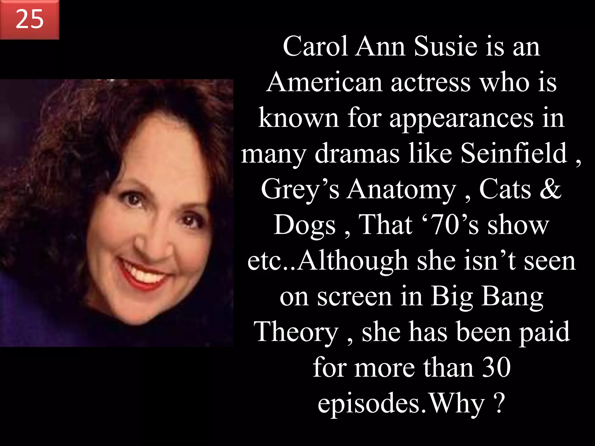 Carol Ann Susie is an
American actress who is
known for appearances in
many dramas like Seinfield ,
Grey’s Anatomy , Cats &
Dogs , That ‘70’s show
etc..Although she isn’t seen
on screen in Big Bang
Theory , she has been paid
for more than 30
episodes.Why ?
25
 