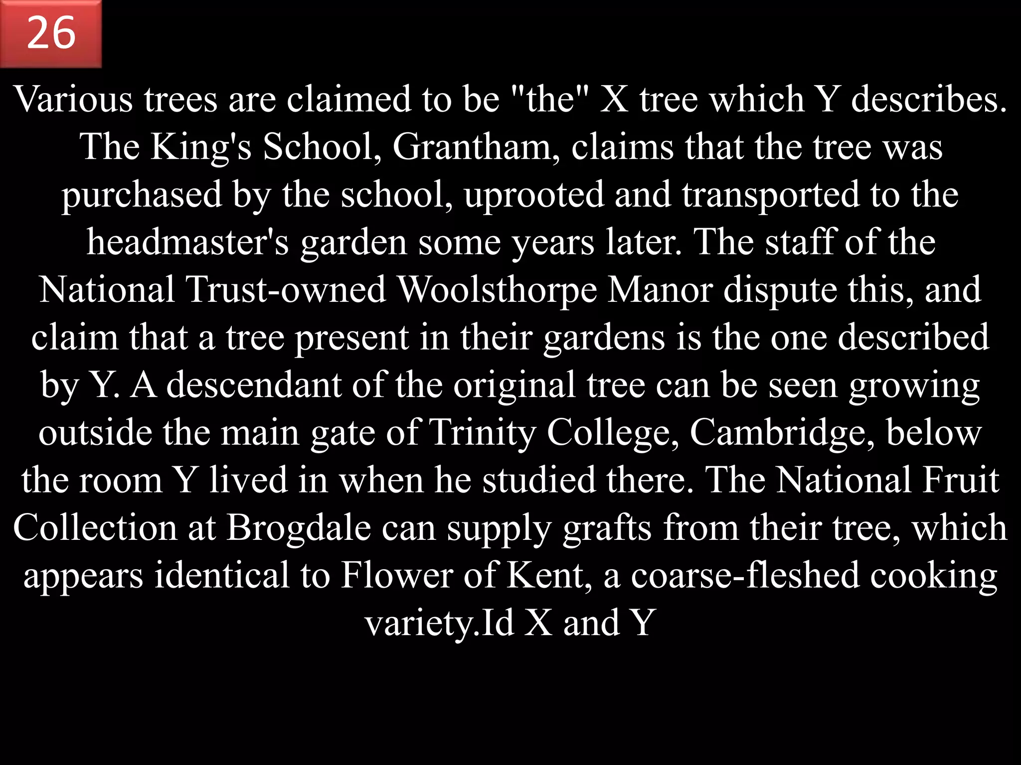 Various trees are claimed to be "the" X tree which Y describes.
The King's School, Grantham, claims that the tree was
purchased by the school, uprooted and transported to the
headmaster's garden some years later. The staff of the
National Trust-owned Woolsthorpe Manor dispute this, and
claim that a tree present in their gardens is the one described
by Y. A descendant of the original tree can be seen growing
outside the main gate of Trinity College, Cambridge, below
the room Y lived in when he studied there. The National Fruit
Collection at Brogdale can supply grafts from their tree, which
appears identical to Flower of Kent, a coarse-fleshed cooking
variety.Id X and Y
26
 