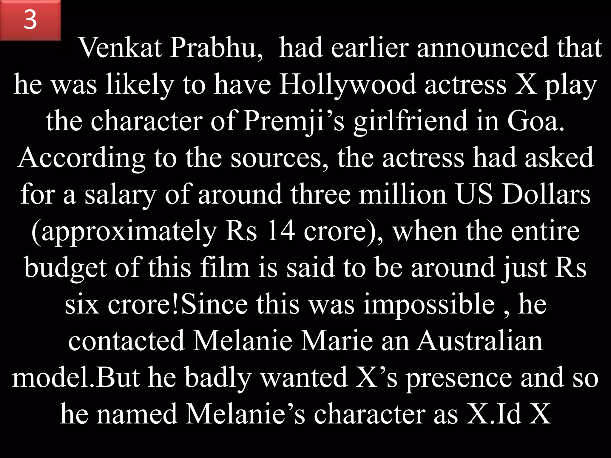 Venkat Prabhu, had earlier announced that
he was likely to have Hollywood actress X play
the character of Premji’s girlfriend in Goa.
According to the sources, the actress had asked
for a salary of around three million US Dollars
(approximately Rs 14 crore), when the entire
budget of this film is said to be around just Rs
six crore!Since this was impossible , he
contacted Melanie Marie an Australian
model.But he badly wanted X’s presence and so
he named Melanie’s character as X.Id X
3
 