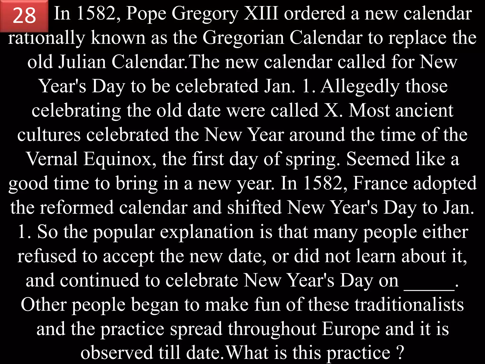 In 1582, Pope Gregory XIII ordered a new calendar
rationally known as the Gregorian Calendar to replace the
old Julian Calendar.The new calendar called for New
Year's Day to be celebrated Jan. 1. Allegedly those
celebrating the old date were called X. Most ancient
cultures celebrated the New Year around the time of the
Vernal Equinox, the first day of spring. Seemed like a
good time to bring in a new year. In 1582, France adopted
the reformed calendar and shifted New Year's Day to Jan.
1. So the popular explanation is that many people either
refused to accept the new date, or did not learn about it,
and continued to celebrate New Year's Day on _____.
Other people began to make fun of these traditionalists
and the practice spread throughout Europe and it is
observed till date.What is this practice ?
28
 