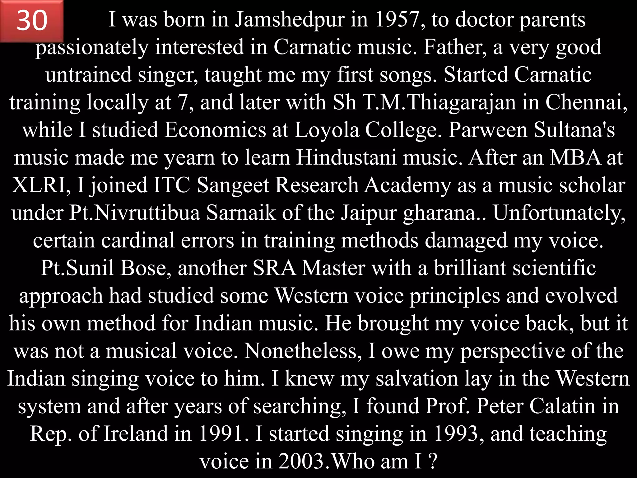 I was born in Jamshedpur in 1957, to doctor parents
passionately interested in Carnatic music. Father, a very good
untrained singer, taught me my first songs. Started Carnatic
training locally at 7, and later with Sh T.M.Thiagarajan in Chennai,
while I studied Economics at Loyola College. Parween Sultana's
music made me yearn to learn Hindustani music. After an MBA at
XLRI, I joined ITC Sangeet Research Academy as a music scholar
under Pt.Nivruttibua Sarnaik of the Jaipur gharana.. Unfortunately,
certain cardinal errors in training methods damaged my voice.
Pt.Sunil Bose, another SRA Master with a brilliant scientific
approach had studied some Western voice principles and evolved
his own method for Indian music. He brought my voice back, but it
was not a musical voice. Nonetheless, I owe my perspective of the
Indian singing voice to him. I knew my salvation lay in the Western
system and after years of searching, I found Prof. Peter Calatin in
Rep. of Ireland in 1991. I started singing in 1993, and teaching
voice in 2003.Who am I ?
30
 
