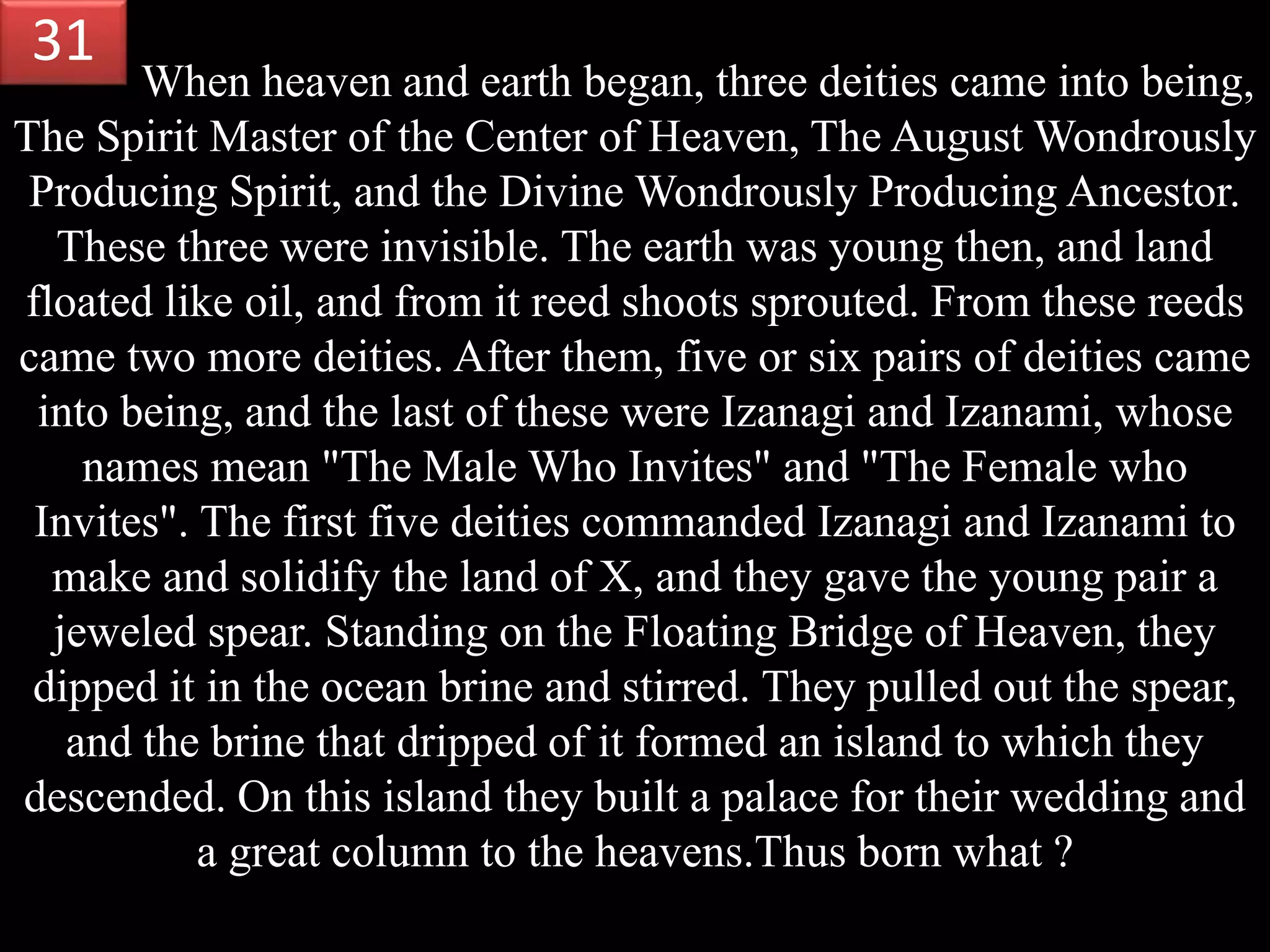When heaven and earth began, three deities came into being,
The Spirit Master of the Center of Heaven, The August Wondrously
Producing Spirit, and the Divine Wondrously Producing Ancestor.
These three were invisible. The earth was young then, and land
floated like oil, and from it reed shoots sprouted. From these reeds
came two more deities. After them, five or six pairs of deities came
into being, and the last of these were Izanagi and Izanami, whose
names mean "The Male Who Invites" and "The Female who
Invites". The first five deities commanded Izanagi and Izanami to
make and solidify the land of X, and they gave the young pair a
jeweled spear. Standing on the Floating Bridge of Heaven, they
dipped it in the ocean brine and stirred. They pulled out the spear,
and the brine that dripped of it formed an island to which they
descended. On this island they built a palace for their wedding and
a great column to the heavens.Thus born what ?
31
 