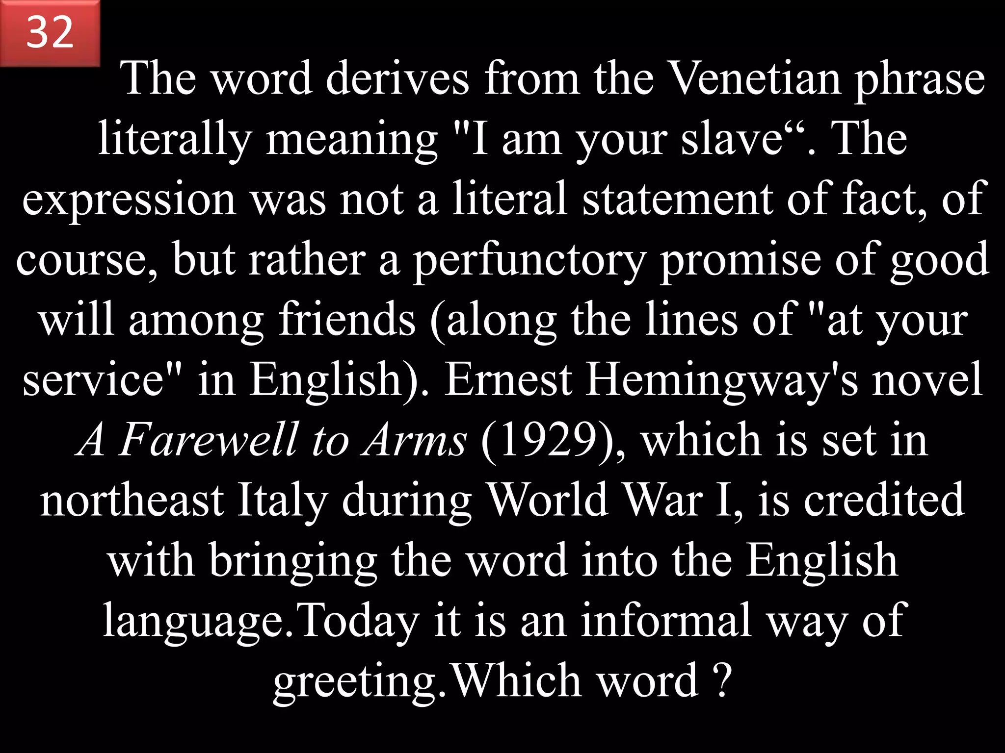 The word derives from the Venetian phrase
literally meaning "I am your slave“. The
expression was not a literal statement of fact, of
course, but rather a perfunctory promise of good
will among friends (along the lines of "at your
service" in English). Ernest Hemingway's novel
A Farewell to Arms (1929), which is set in
northeast Italy during World War I, is credited
with bringing the word into the English
language.Today it is an informal way of
greeting.Which word ?
32
 