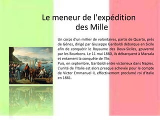 Le meneur de l'expédition
des Mille
Un corps d'un millier de volontaires, partis de Quarto, près
de Gênes, dirigé par Giuseppe Garibaldi débarque en Sicile
afin de conquérir le Royaume des Deux-Siciles, gouverné
par les Bourbons. Le 11 mai 1860, ils débarquent à Marsala
et entament la conquête de l'île.
Puis, en septembre, Garibaldi entre victorieux dans Naples.
L'unité de l'Italie est alors presque achevée pour le compte
de Victor Emmanuel II, effectivement proclamé roi d'Italie
en 1861.
 