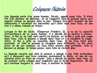 Colapesce: l’histoire
Une légende parle d’un jeune homme, Nicola, appelé aussi Cola. Il était
fils d’un pêcheur de Messine, et on l’appelait Cola le poisson parce qu’il
nageait comme un poisson dans la mer. Chaque fois qu’il revenait de ses
immersions il racontait les merveilles qu’il avait vues sous l’eau, et une
fois il a même ramené un trésor.
Lorsque le Roi de Sicile, l’Empereur Frédéric II, a su de la capacité
extraordinaire de ce jeune homme, il a décidé de le mettre à preuve.
Donc, le Roi et sa cour sont partis en bateau, et le Roi a jeté une coupe
dans l’eau. Cola le poisson a plongé dans l’eau et il a récupéré la coupe.
Alors, le Roi a jeté sa couronne dans l’eau, là où l’eau était plus
profonde, et Cola le poisson la récupère sans difficulté. Le Roi alors
jette un de ses anneaux où l’eau était encore plus profonde. Cola le
poisson se plonge, le temps passe, mais Cola ne revient plus.
La légende raconte que Cola le poisson a plongé à une telle profondeur
qu’il a découvert que trois colonnes soutenaient la Sicile, et une de ces
colonnes était en train de crouler. Cola a décidé de rester dans l’eau, et
de soutenir cette colonne pour empêcher que la Sicile disparaisse. On dit
qu’il continue toujours là, sous l’eau, à soutenir la Sicile.
 