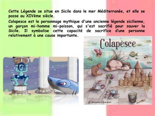 Cette Légende se situe en Sicile dans le mer Méditerranée, et elle se
passe au XIVème siècle.
Colapesce est le personnage mythique d'une ancienne légende sicilienne,
un garçon mi-homme mi-poisson, qui s'est sacrifié pour sauver la
Sicile. Il symbolise cette capacité de sacrifice d’une personne
relativement à une cause importante.
 