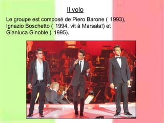 Le groupe est composé de Piero Barone ( 1993),
Ignazio Boschetto ( 1994, vit à Marsala!) et
Gianluca Ginoble ( 1995).
Il volo
 