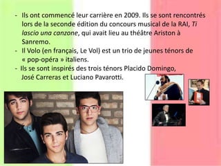 - Ils ont commencé leur carrière en 2009. Ils se sont rencontrés
lors de la seconde édition du concours musical de la RAI, Ti
lascio una canzone, qui avait lieu au théâtre Ariston à
Sanremo.
- Il Volo (en français, Le Vol) est un trio de jeunes ténors de
« pop-opéra » italiens.
- Ils se sont inspirés des trois ténors Placido Domingo,
José Carreras et Luciano Pavarotti.
 