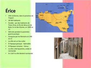 Érice
• Ville sicilienne, dans la province de
Trapani
• 28 583 habitants
• Fondée par des habitants de
Troie; Érice, le fils de Vénus et de
Bute, le roi des Elymes, en 1000 av
J.C
• Détruite pendant la première
guerre punique
• Conquise par les Romains en 248
av J.C
• La ville est un lieu culte:
• À l’époque grecque -Aphrodite
• À l’époque romaine – Venus
• La ville a été byzantine, arabe et
normande
• En 1167 la ville devient normande
 