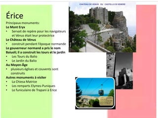 Érice
Principaux monuments:
Le Mont Eryx
• Servait de repère pour les navigateurs
et Vénus était leur protectrice
Le Château de Vénus
• construit pendant l’époque normande
Le gouverneur normand a pris le nom
Baiuoli; il a construit les tours et le jardin
• Les Tours du Balio
• Le Jardin du Balio
Au Moyen-Âge
• plusieurs églises et couvents sont
construits
Autres monuments à visiter
• La Chiesa Matrice
• Les remparts Elymes-Puniques
• Le funiculaire de Trapani à Erice
 