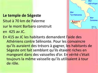 Le temple de Ségeste
Situé à 70 km de Palerme
sur le mont Barbaro construit
en 425 av JC.
En 415 av JC les habitants demandent l’aide des
Athéniens contre Sélinonte. Pour les convaincre
qu’ils auraient des trésors à gagner, les habitants de
Ségeste ont fait semblant qu’ils étaient riches en
mangeant dans des vaisselles d’οr. En vérité c’était
toujours la même vaisselle qu’ils utilisaient à tour
de rôle.
 