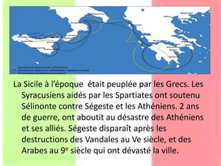 La Sicile à l’époque était peuplée par les Grecs. Les
Syracusiens aidés par les Spartiates ont soutenu
Sélinonte contre Ségeste et les Athéniens. 2 ans
de guerre, ont aboutit au désastre des Athéniens
et ses alliés. Ségeste disparaît après les
destructions des Vandales au Ve siècle, et des
Arabes au 9e siècle qui ont dévasté la ville.
 