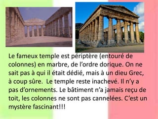 Le fameux temple est périptère (entouré de
colonnes) en marbre, de l’ordre dorique. On ne
sait pas à qui il était dédié, mais à un dieu Grec,
à coup sûre. Le temple reste inachevé. Il n’y a
pas d’ornements. Le bâtiment n’a jamais reçu de
toit, les colonnes ne sont pas cannelées. C’est un
mystère fascinant!!!
 