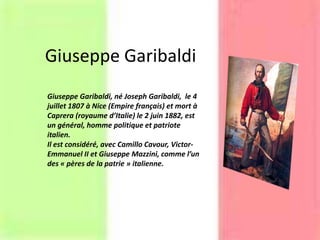 Giuseppe Garibaldi
Giuseppe Garibaldi, né Joseph Garibaldi, le 4
juillet 1807 à Nice (Empire français) et mort à
Caprera (royaume d’Italie) le 2 juin 1882, est
un général, homme politique et patriote
italien.
Il est considéré, avec Camillo Cavour, Victor-
Emmanuel II et Giuseppe Mazzini, comme l’un
des « pères de la patrie » italienne.
 