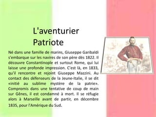 L'aventurier
Patriote
Né dans une famille de marins, Giuseppe Garibaldi
s'embarque sur les navires de son père dès 1822. Il
découvre Constantinople et surtout Rome, qui lui
laisse une profonde impression. C'est là, en 1833,
qu'il rencontre et rejoint Giuseppe Mazzini. Au
contact des défenseurs de la Jeune-Italie, il se dit
«initié au sublime mystère de la patrie».
Compromis dans une tentative de coup de main
sur Gênes, il est condamné à mort. Il se réfugie
alors à Marseille avant de partir, en décembre
1835, pour l'Amérique du Sud.
 
