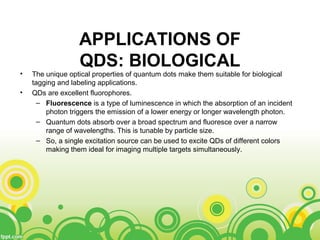 APPLICATIONS OF
QDS: BIOLOGICAL
• The unique optical properties of quantum dots make them suitable for biological
tagging and labeling applications.
• QDs are excellent fluorophores.
– Fluorescence is a type of luminescence in which the absorption of an incident
photon triggers the emission of a lower energy or longer wavelength photon.
– Quantum dots absorb over a broad spectrum and fluoresce over a narrow
range of wavelengths. This is tunable by particle size.
– So, a single excitation source can be used to excite QDs of different colors
making them ideal for imaging multiple targets simultaneously.
 