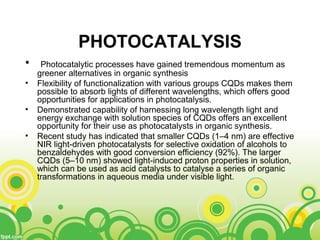 PHOTOCATALYSIS
• Photocatalytic processes have gained tremendous momentum as
greener alternatives in organic synthesis
• Flexibility of functionalization with various groups CQDs makes them
possible to absorb lights of different wavelengths, which offers good
opportunities for applications in photocatalysis.
• Demonstrated capability of harnessing long wavelength light and
energy exchange with solution species of CQDs offers an excellent
opportunity for their use as photocatalysts in organic synthesis.
• Recent study has indicated that smaller CQDs (1–4 nm) are effective
NIR light-driven photocatalysts for selective oxidation of alcohols to
benzaldehydes with good conversion efficiency (92%). The larger
CQDs (5–10 nm) showed light-induced proton properties in solution,
which can be used as acid catalysts to catalyse a series of organic
transformations in aqueous media under visible light.
 