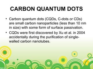 CARBON QUANTUM DOTS
• Carbon quantum dots (CQDs, C-dots or CDs)
are small carbon nanoparticles (less than 10 nm
in size) with some form of surface passivation.
• CQDs were first discovered by Xu et al. in 2004
accidentally during the purification of single-
walled carbon nanotubes.
 