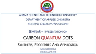 ADAMA SCIENCE AND TECHNOLOGY UNIVERSITY
DEPARTMENT OF APPLIED CHEMISTRY
MATERIALS CHEMISTRY PhD PROGRAM
SEMINAR – I PRESENTATION ON
CARBON QUANTUM DOTS
SYNTHESIS, PROPERTIES AND APPLICATION
ENDALE KEBEDE FEYIE
MONDAY JULY 1, 2019
 